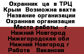 Охранник (ца) в ТРЦ Крым. Возможна вахта. › Название организации ­ Охранная организация › Место работы ­ г. Нижний Новгород - Нижегородская обл., Нижний Новгород г. Работа » Вакансии   . Нижегородская обл.,Нижний Новгород г.